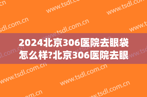 2024北京306医院去眼袋怎么样?北京306医院去眼袋手术价格(北医三院去眼袋多少钱)