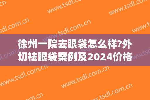徐州一院去眼袋怎么样?外切祛眼袋案例及2024价格(徐州二院做眼袋多少钱)