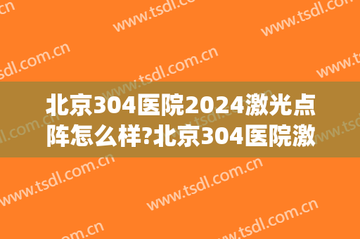 北京304医院2024激光点阵怎么样?北京304医院激光点阵价格(304医院瘢痕激光费用)