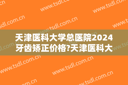 天津医科大学总医院2024牙齿矫正价格?天津医科大学总医院牙齿矫正医生推荐