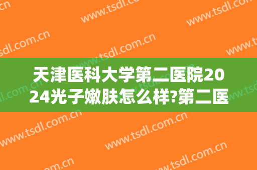 天津医科大学第二医院2024光子嫩肤怎么样?第二医院光子嫩肤价格(天津医院做光子嫩肤)