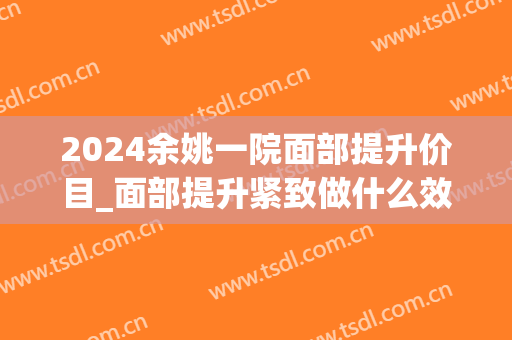 2024余姚一院面部提升价目_面部提升紧致做什么效果比较好