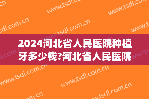 2024河北省人民医院种植牙多少钱?河北省人民医院种植牙医生排名(河北口腔医院种植牙多少钱一颗)