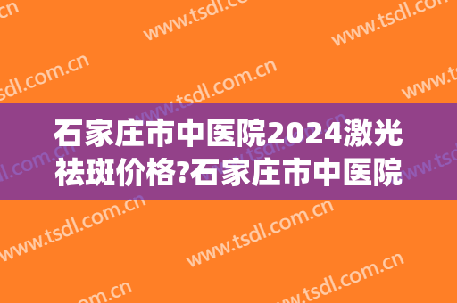 石家庄市中医院2024激光祛斑价格?石家庄市中医院激光祛斑医生排名(石家庄哪家医院祛斑效果好)