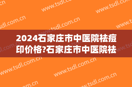 2024石家庄市中医院祛痘印价格?石家庄市中医院祛痘印医生排名(石家庄治疗痘印的医院)