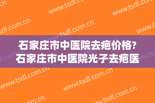 石家庄市中医院去疤价格?石家庄市中医院光子去疤医生推荐(河北省中医院去疤怎么样)