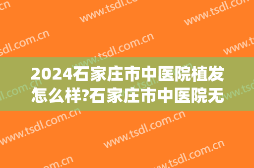 2024石家庄市中医院植发怎么样?石家庄市中医院无痕植发价格(石家庄三甲医院植发)