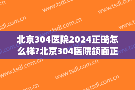 北京304医院2024正畸怎么样?北京304医院颌面正畸价格(北京304整形医院)