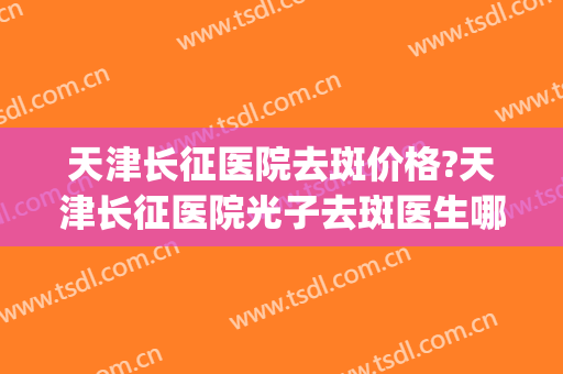 天津长征医院去斑价格?天津长征医院光子去斑医生哪个好(长征医院祛斑怎么样) 天津长征医院去斑价格?天津长征医院光子去斑医生哪个好(长征医院祛斑怎么样)