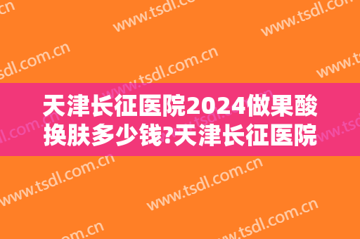 天津长征医院2024做果酸换肤多少钱?天津长征医院做果酸换肤医生排名