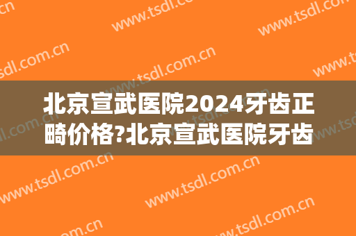 北京宣武医院2024牙齿正畸价格?北京宣武医院牙齿正畸医生哪个好(宣武医院种牙)