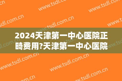 2024天津第一中心医院正畸费用?天津第一中心医院正畸医生推荐(天津小孩正畸去哪个医院)