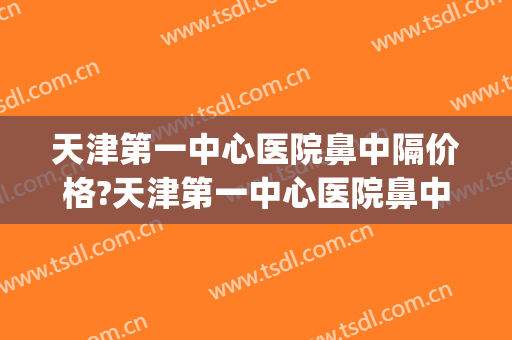 天津第一中心医院鼻中隔价格?天津第一中心医院鼻中隔医生哪个好(天津一中心耳鼻喉哪个医生最好)