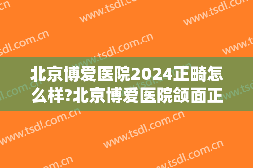北京博爱医院2024正畸怎么样?北京博爱医院颌面正畸价格(北京正畸最好的3家医院)