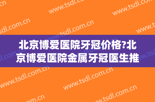 北京博爱医院牙冠价格?北京博爱医院金属牙冠医生推荐(北京博爱医院看牙怎么样)
