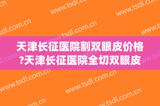 天津长征医院割双眼皮价格?天津长征医院全切双眼皮医生推荐(上海长征医院割双眼皮怎么样) 天津长征医院割双眼皮价格?天津长征医院全切双眼皮医生推荐(上海长征医院割双眼皮怎么样)