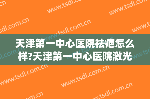 天津第一中心医院祛疤怎么样?天津第一中心医院激光祛疤价格(天津激光祛疤哪里好)