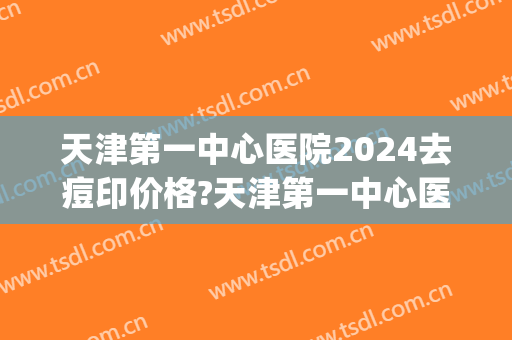 天津第一中心医院2024去痘印价格?天津第一中心医院去痘印医生排名(天津总医院祛痘印)