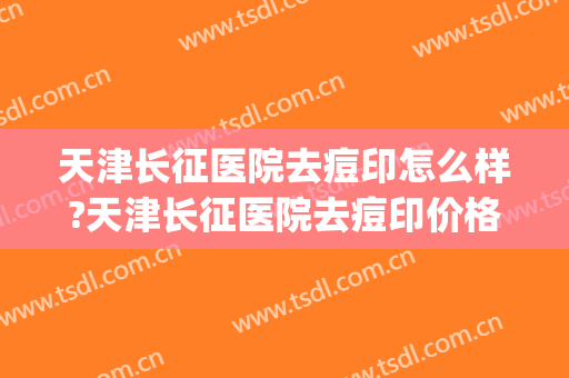 天津长征医院去痘印怎么样?天津长征医院去痘印价格(天津长征医院哪个大夫看痘好)