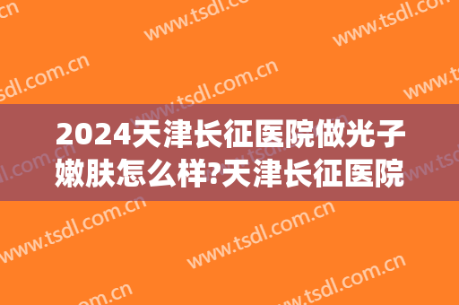 2024天津长征医院做光子嫩肤怎么样?天津长征医院做光子嫩肤价格(天津长征医院可以做光子嫩肤吗)