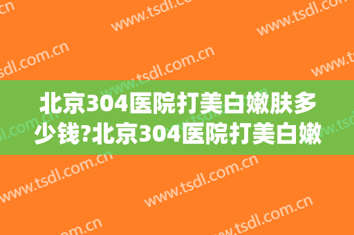 北京304医院打美白嫩肤多少钱?北京304医院打美白嫩肤医生哪个好(北京304医院整形怎么样)