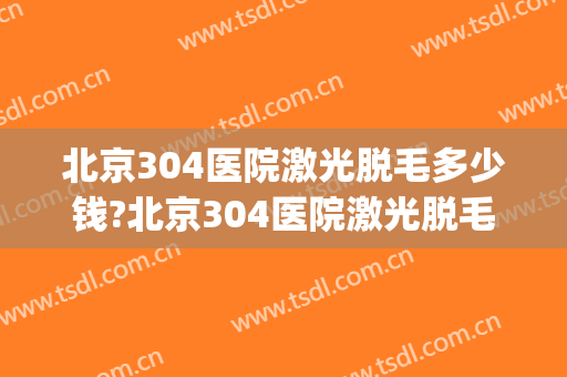 北京304医院激光脱毛多少钱?北京304医院激光脱毛医生推荐(301医院激光脱毛)