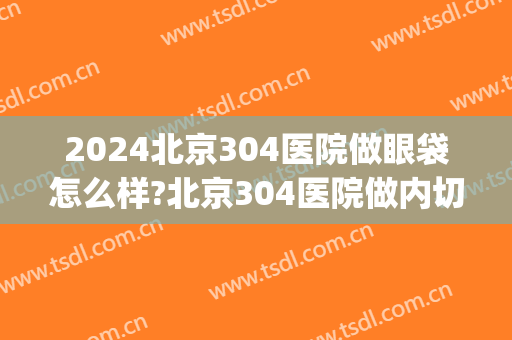 2024北京304医院做眼袋怎么样?北京304医院做内切眼袋价格(北京304医院割双眼皮吗)