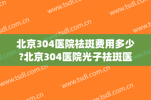 北京304医院祛斑费用多少?北京304医院光子祛斑医生哪个好(北京祛斑301到底咋样)
