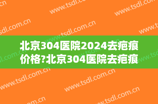 北京304医院2024去疤痕价格?北京304医院去疤痕医生推荐(北京304医院疤痕科)