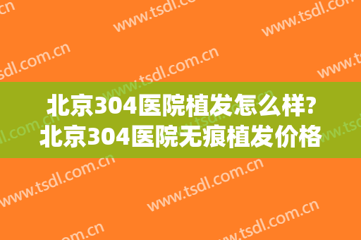 北京304医院植发怎么样?北京304医院无痕植发价格(301医院植发技术怎么样)