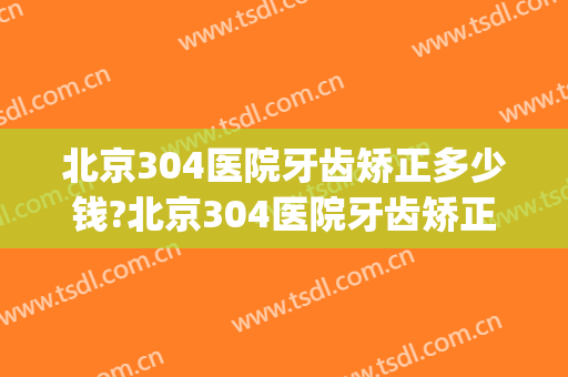北京304医院牙齿矫正多少钱?北京304医院牙齿矫正医生哪个好(304医院补牙怎么样)