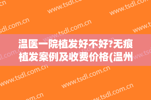 温医一院植发好不好?无痕植发案例及收费价格(温州正规医院有植发吗)