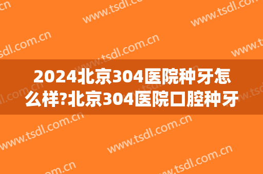 2024北京304医院种牙怎么样?北京304医院口腔种牙价格(304医院种植牙怎么样)