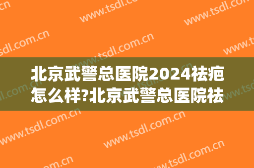 北京武警总医院2024祛疤怎么样?北京武警总医院祛疤价格(武警医院去疤膏)