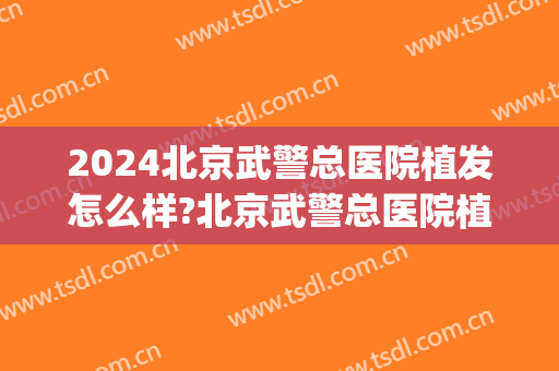 2024北京武警总医院植发怎么样?北京武警总医院植发价格(北京武警总医院植发中心)