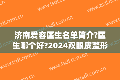 济南爱容医生名单简介?医生哪个好?2024双眼皮整形案例更新!(济南艺星双眼皮医生)