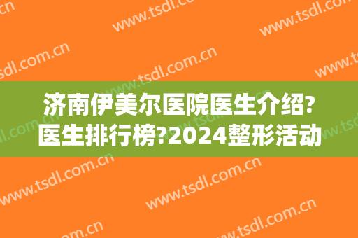 济南伊美尔医院医生介绍?医生排行榜?2024整形活动价格出炉!(济南伊莱美整形医院)