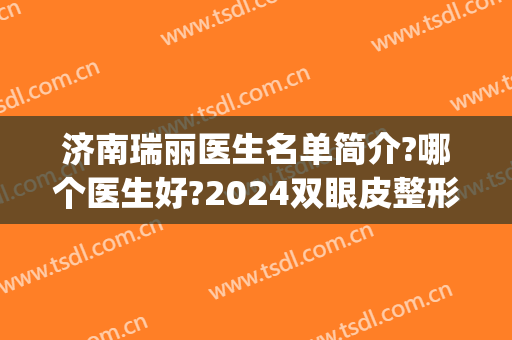 济南瑞丽医生名单简介?哪个医生好?2024双眼皮整形案例公开!(黑龙江瑞丽整形双眼皮医生哪个好)
