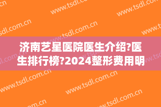 济南艺星医院医生介绍?医生排行榜?2024整形费用明细表发布!(济南艺星医疗整形)