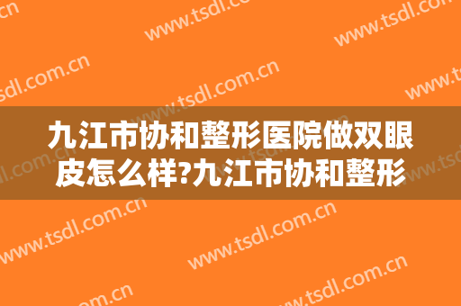 九江市协和整形医院做双眼皮怎么样?九江市协和整形医院做双眼皮案例及价格