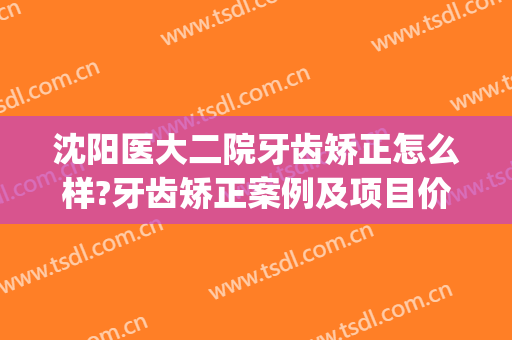 沈阳医大二院牙齿矫正怎么样?牙齿矫正案例及项目价格(沈阳医大正畸一科和二科)