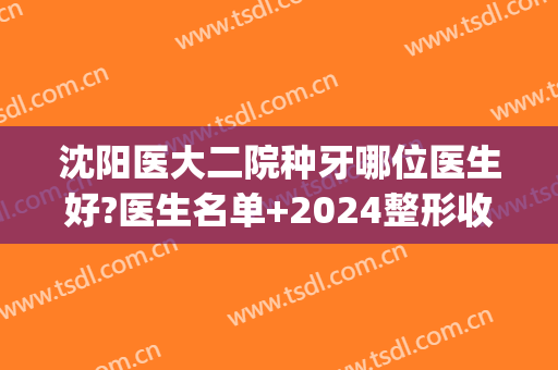 沈阳医大二院种牙哪位医生好?医生名单+2024整形收费价格(沈阳医大二院看牙贵吗)