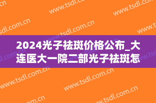2024光子祛斑价格公布_大连医大一院二部光子祛斑怎么样(大连医大二院激光祛斑多少钱)