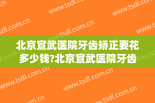北京宣武医院牙齿矫正要花多少钱?北京宣武医院牙齿矫正医生排名(北京宣武医院牙科怎么样)