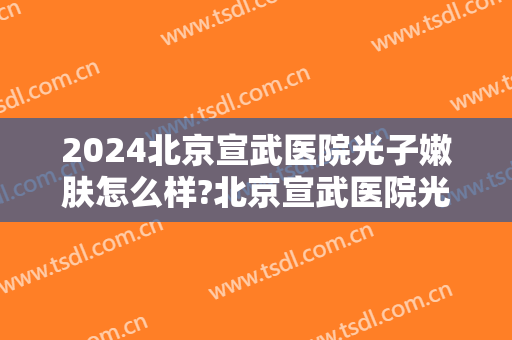 2024北京宣武医院光子嫩肤怎么样?北京宣武医院光子嫩肤价格