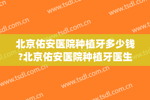 北京佑安医院种植牙多少钱?北京佑安医院种植牙医生推荐(种植牙北京哪家医院好)