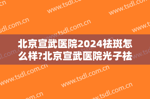 北京宣武医院2024祛斑怎么样?北京宣武医院光子祛斑价格