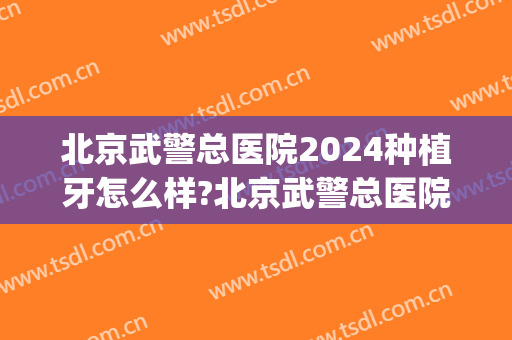 北京武警总医院2024种植牙怎么样?北京武警总医院种植牙价格(武警医院种植牙多少钱)