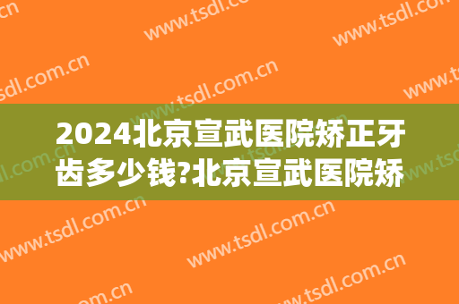 2024北京宣武医院矫正牙齿多少钱?北京宣武医院矫正牙齿医生排名(宣武医院补牙价格)
