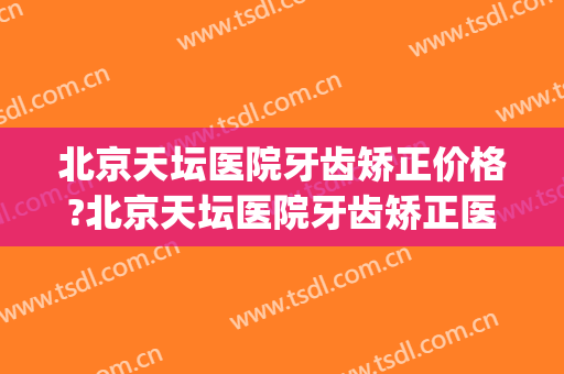北京天坛医院牙齿矫正价格?北京天坛医院牙齿矫正医生排名(天坛医院正畸科好不好)